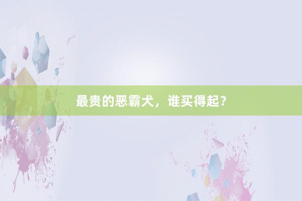 最贵的恶霸犬，谁买得起？